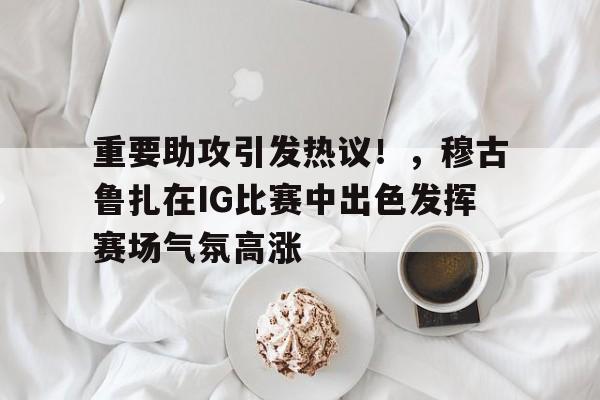 九游体育入口-重要助攻引发热议！，穆古鲁扎在IG比赛中出色发挥赛场气氛高涨(rng上单lovezrr去哪了)