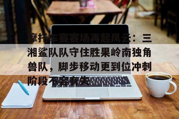 摩托车赛赛场再起风云：三湘鲨队队守住胜果岭南独角兽队，脚步移动更到位冲刺阶段不容有失的简单介绍