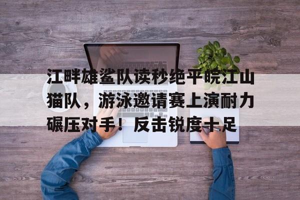 九游体育-包含江畔雄鲨队读秒绝平皖江山猫队,游泳邀请赛上演耐力碾压对手!反击锐度十足的词条