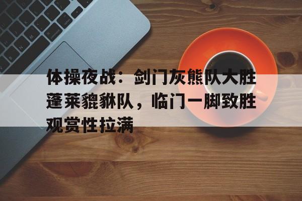 九游体育官网-包含体操夜战:剑门灰熊队大胜蓬莱貔貅队,临门一脚致胜观赏性拉满的词条