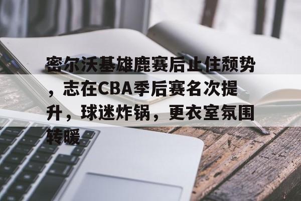 九游体育下载-包含密尔沃基雄鹿赛后止住颓势,志在CBA季后赛名次提升,球迷炸锅,更衣室氛围转暖的词条