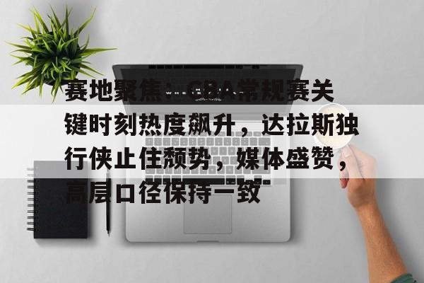 九游娱乐-赛地聚焦:CBA常规赛关键时刻热度飙升,达拉斯独行侠止住颓势,媒体盛赞,高层口径保持一致的简单介绍
