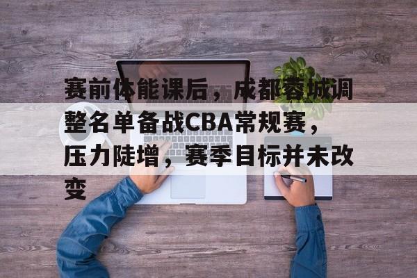 九游体育-赛前体能课后,成都蓉城调整名单备战CBA常规赛,压力陡增,赛季目标并未改变的简单介绍