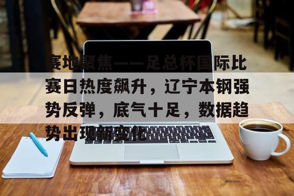 九游体育下载-赛地聚焦——足总杯国际比赛日热度飙升，辽宁本钢强势反弹，底气十足，数据趋势出现新变化的简单介绍