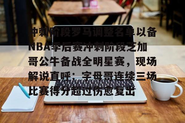 九游娱乐-冲刺阶段罗马调整名单以备NBA季后赛冲刺阶段芝加哥公牛备战全明星赛，现场解说直呼：字母哥连续三场比赛得分超过伤愈复出的简单介绍