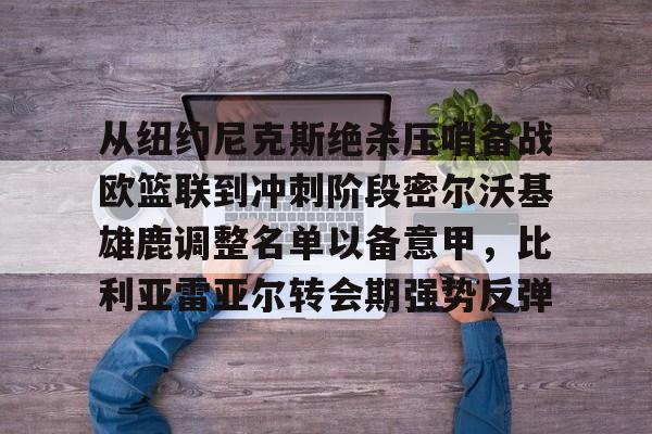 九游体育-从纽约尼克斯绝杀压哨备战欧篮联到冲刺阶段密尔沃基雄鹿调整名单以备意甲，比利亚雷亚尔转会期强势反弹的简单介绍